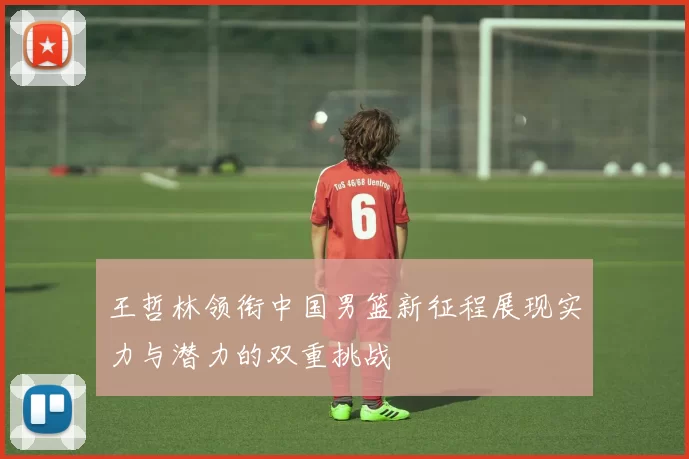 王哲林领衔中国男篮新征程展现实力与潜力的双重挑战