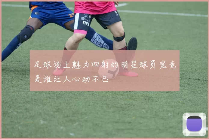 足球场上魅力四射的明星球员究竟是谁让人心动不已