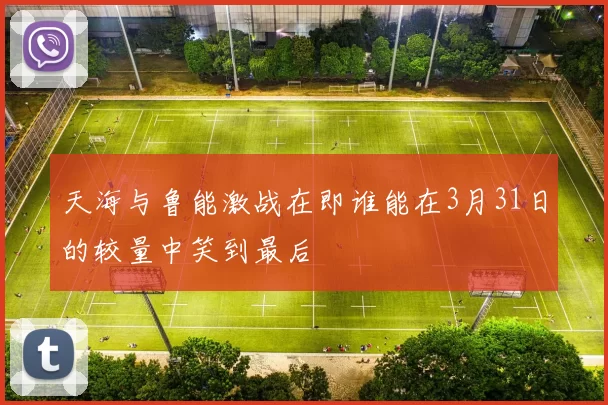 天海与鲁能激战在即谁能在3月31日的较量中笑到最后