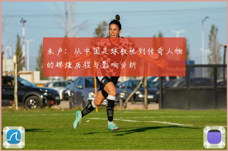 米卢：从中国足球教练到传奇人物的辉煌历程与影响分析