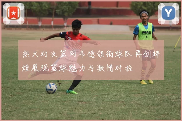 热火对决篮网韦德领衔球队再创辉煌展现篮球魅力与激情对抗