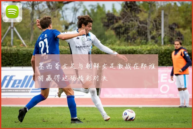 墨西哥女足与朝鲜女足激战在即谁将赢得这场精彩对决