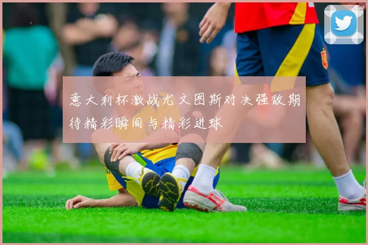 意大利杯激战尤文图斯对决强敌期待精彩瞬间与精彩进球