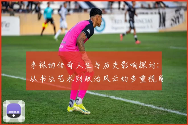 李禄的传奇人生与历史影响探讨：从书法艺术到政治风云的多重视角