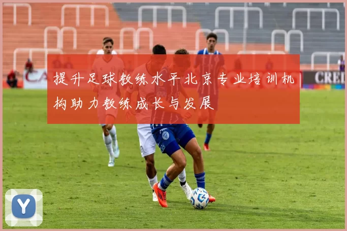 提升足球教练水平北京专业培训机构助力教练成长与发展