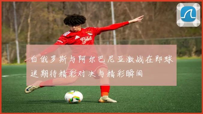 白俄罗斯与阿尔巴尼亚激战在即球迷期待精彩对决与精彩瞬间