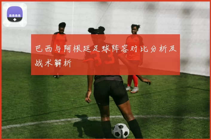 巴西与阿根廷足球阵容对比分析及战术解析