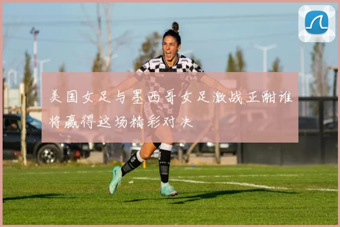 美国女足与墨西哥女足激战正酣谁将赢得这场精彩对决