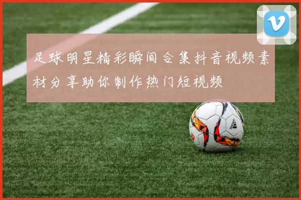 足球明星精彩瞬间合集抖音视频素材分享助你制作热门短视频