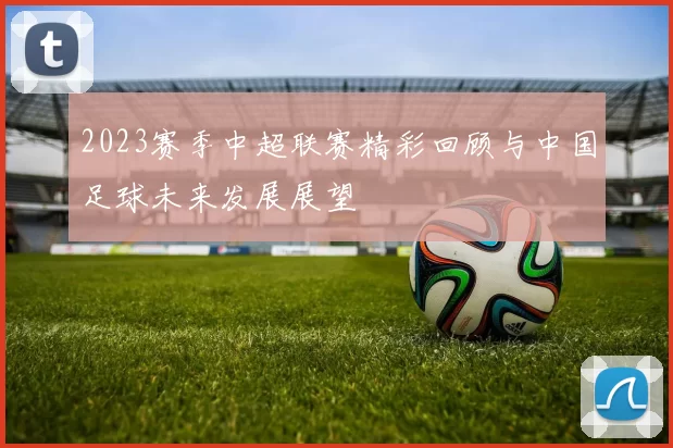 2023赛季中超联赛精彩回顾与中国足球未来发展展望